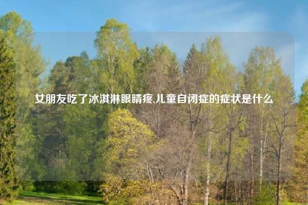 女朋友吃了冰淇淋眼睛疼,儿童自闭症的症状是什么