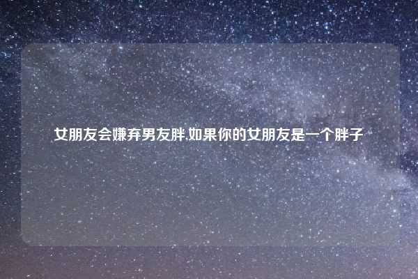 女朋友会嫌弃男友胖,如果你的女朋友是一个胖子