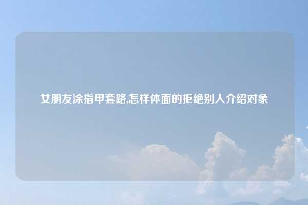 女朋友涂指甲套路,怎样体面的拒绝别人介绍对象