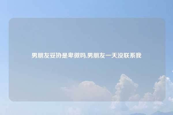 男朋友妥协是卑微吗,男朋友一天没联系我