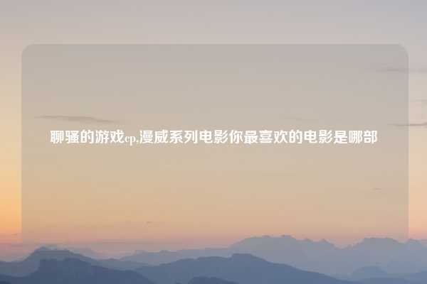 聊骚的游戏cp,漫威系列电影你最喜欢的电影是哪部