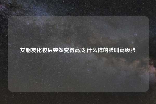 女朋友化妆后突然变得高冷,什么样的脸叫高级脸