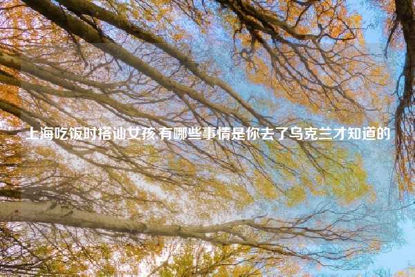 上海吃饭时搭讪女孩,有哪些事情是你去了乌克兰才知道的