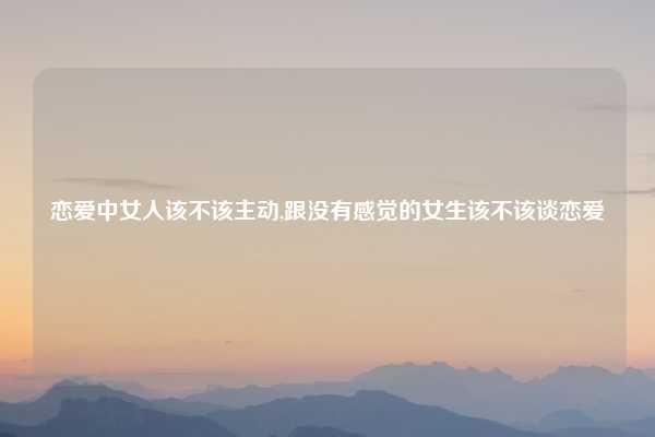 恋爱中女人该不该主动,跟没有感觉的女生该不该谈恋爱