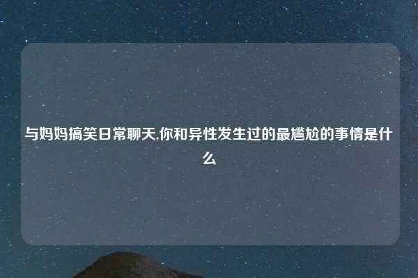 与妈妈搞笑日常聊天,你和异性发生过的最尴尬的事情是什么