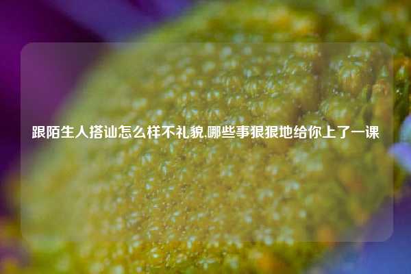 跟陌生人搭讪怎么样不礼貌,哪些事狠狠地给你上了一课
