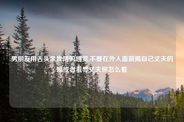 男朋友用舌头亲我阴的感觉,不要在外人面前揭自己丈夫的短或者羞辱丈夫你怎么看