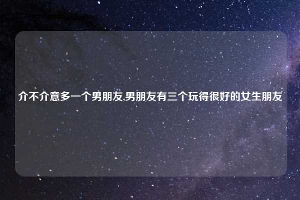 介不介意多一个男朋友,男朋友有三个玩得很好的女生朋友
