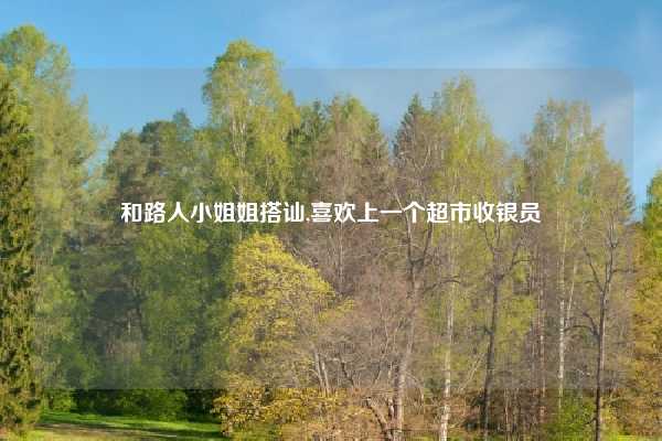 和路人小姐姐搭讪,喜欢上一个超市收银员