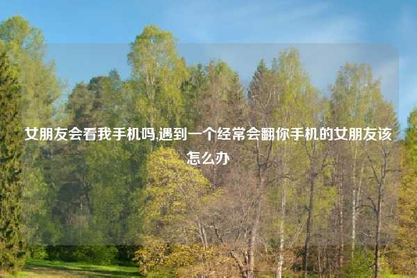 女朋友会看我手机吗,遇到一个经常会翻你手机的女朋友该怎么办