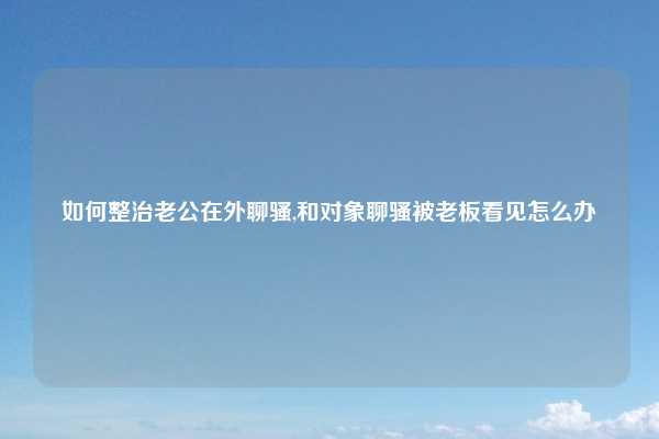 如何整治老公在外聊骚,和对象聊骚被老板看见怎么办