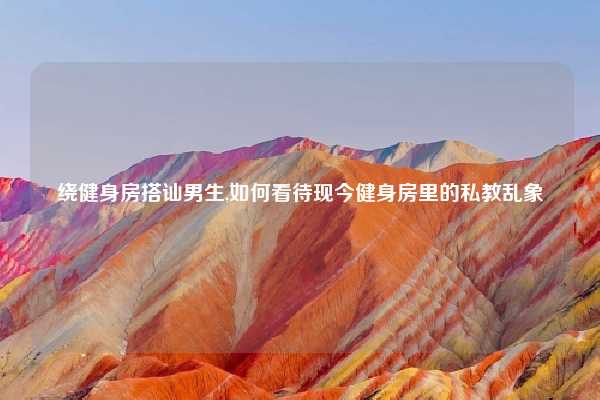 绕健身房搭讪男生,如何看待现今健身房里的私教乱象