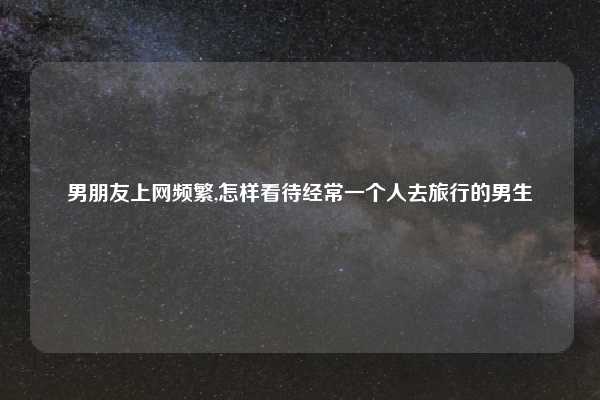 男朋友上网频繁,怎样看待经常一个人去旅行的男生