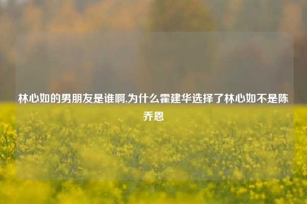 林心如的男朋友是谁啊,为什么霍建华选择了林心如不是陈乔恩