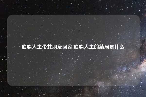 璀璨人生带女朋友回家,璀璨人生的结局是什么