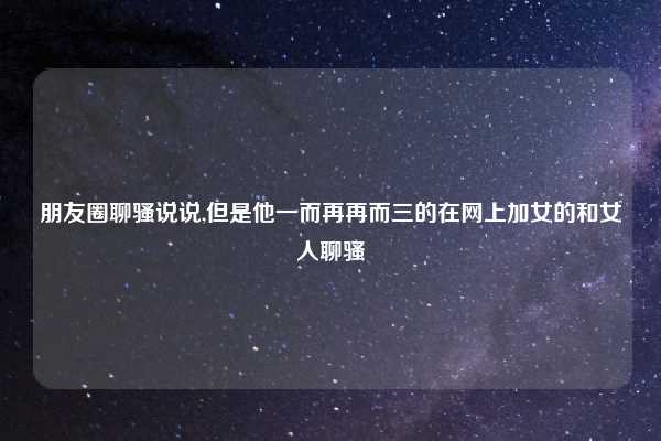 朋友圈聊骚说说,但是他一而再再而三的在网上加女的和女人聊骚