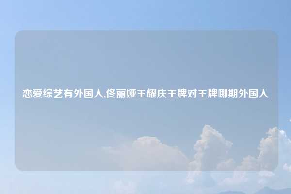 恋爱综艺有外国人,佟丽娅王耀庆王牌对王牌哪期外国人