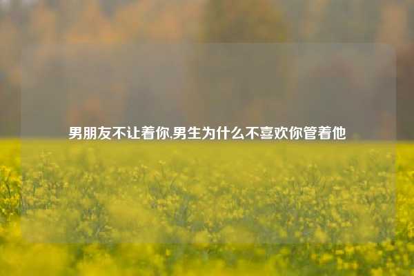 男朋友不让着你,男生为什么不喜欢你管着他
