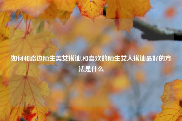 如何和路边陌生美女搭讪,和喜欢的陌生女人搭讪最好的方法是什么