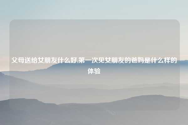 父母送给女朋友什么好,第一次见女朋友的爸妈是什么样的体验