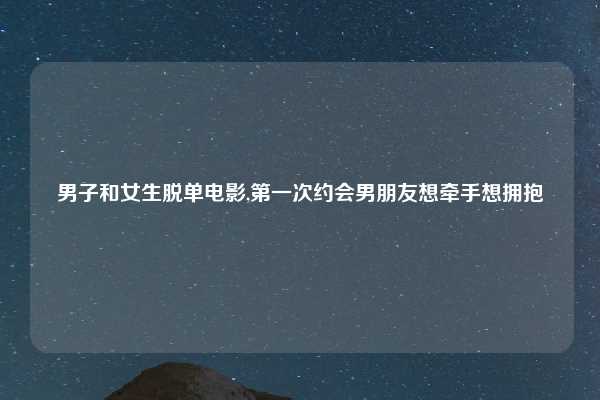 男子和女生脱单电影,第一次约会男朋友想牵手想拥抱