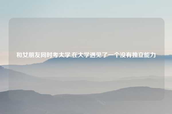 和女朋友同时考大学,在大学遇见了一个没有独立能力
