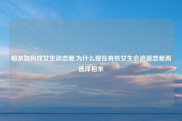 相亲如何找女生谈恋爱,为什么现在有些女生会逃避恋爱而选择相亲