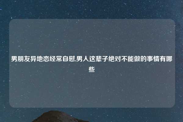 男朋友异地恋经常自慰,男人这辈子绝对不能做的事情有哪些