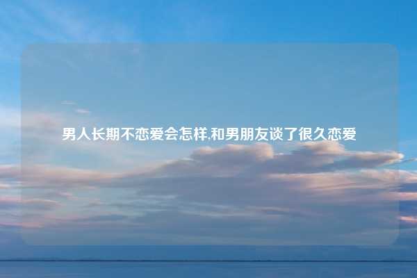 男人长期不恋爱会怎样,和男朋友谈了很久恋爱