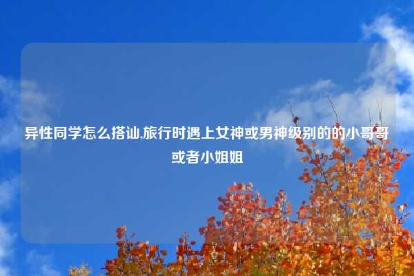 异性同学怎么搭讪,旅行时遇上女神或男神级别的的小哥哥或者小姐姐