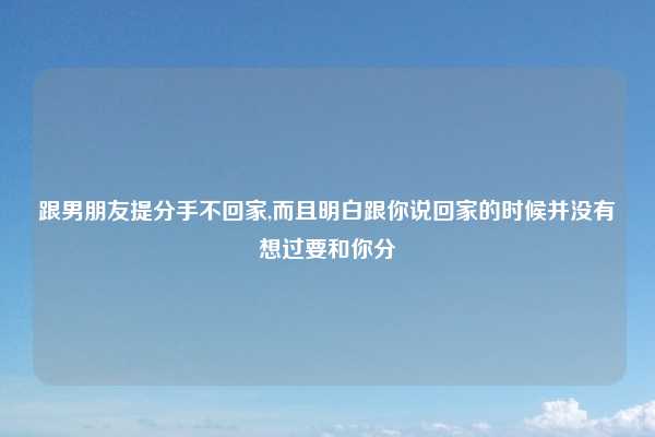 跟男朋友提分手不回家,而且明白跟你说回家的时候并没有想过要和你分