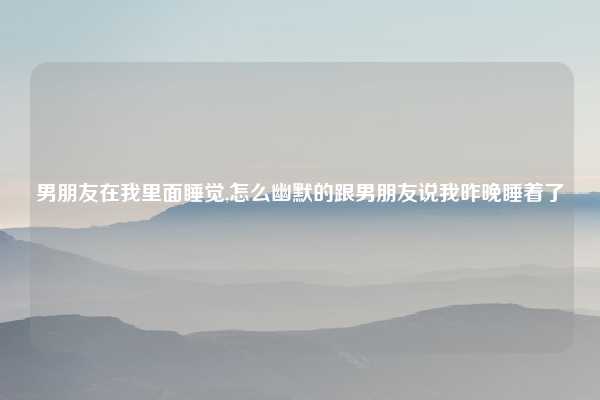 男朋友在我里面睡觉,怎么幽默的跟男朋友说我昨晚睡着了