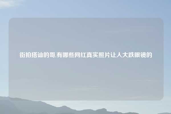 街拍搭讪的哥,有哪些网红真实照片让人大跌眼镜的