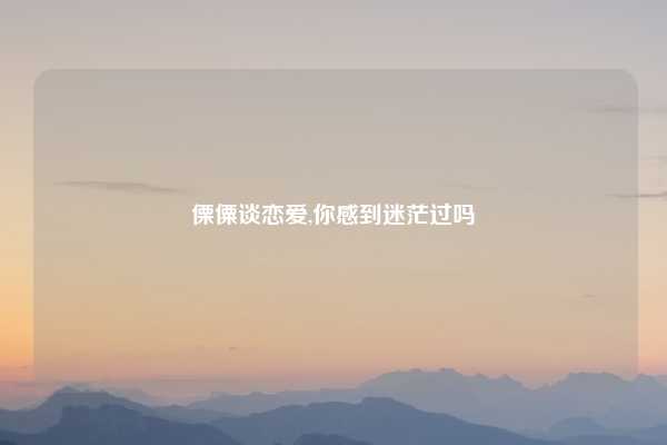 傈僳谈恋爱,你感到迷茫过吗
