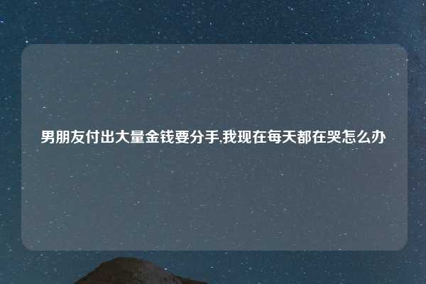 男朋友付出大量金钱要分手,我现在每天都在哭怎么办