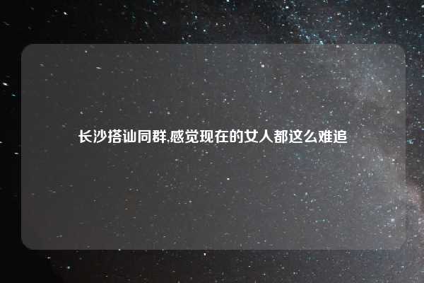 长沙搭讪同群,感觉现在的女人都这么难追