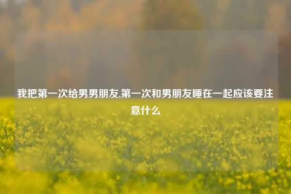 我把第一次给男男朋友,第一次和男朋友睡在一起应该要注意什么