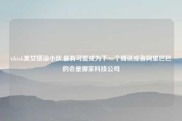 tiktok美女搭讪小伙,最有可能成为下一个腾讯或者阿里巴巴的会是哪家科技公司
