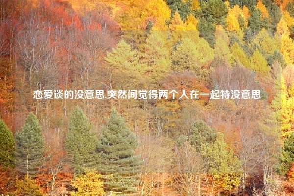 恋爱谈的没意思,突然间觉得两个人在一起特没意思