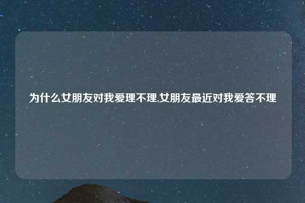 为什么女朋友对我爱理不理,女朋友最近对我爱答不理