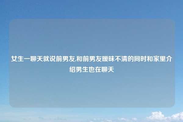 女生一聊天就说前男友,和前男友暧昧不清的同时和家里介绍男生也在聊天