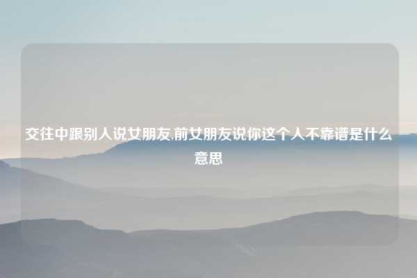 交往中跟别人说女朋友,前女朋友说你这个人不靠谱是什么意思