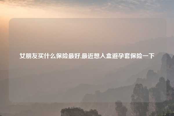 女朋友买什么保险最好,最近想入盒避孕套保险一下