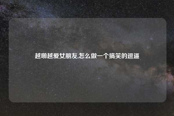 越啪越爱女朋友,怎么做一个搞笑的逗逼