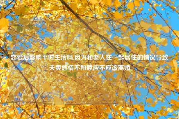 恋爱后影响平时生活吗,因为和老人在一起居住的情况导致夫妻感情不和睦应不应该离婚