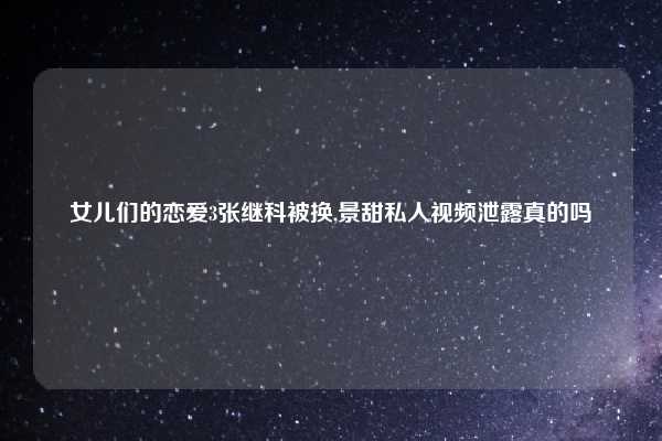 女儿们的恋爱3张继科被换,景甜私人视频泄露真的吗
