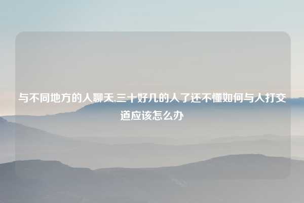 与不同地方的人聊天,三十好几的人了还不懂如何与人打交道应该怎么办