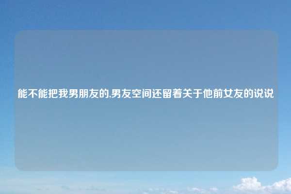 能不能把我男朋友的,男友空间还留着关于他前女友的说说