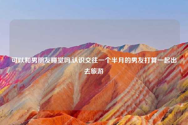 可以和男朋友睡觉吗,认识交往一个半月的男友打算一起出去旅游