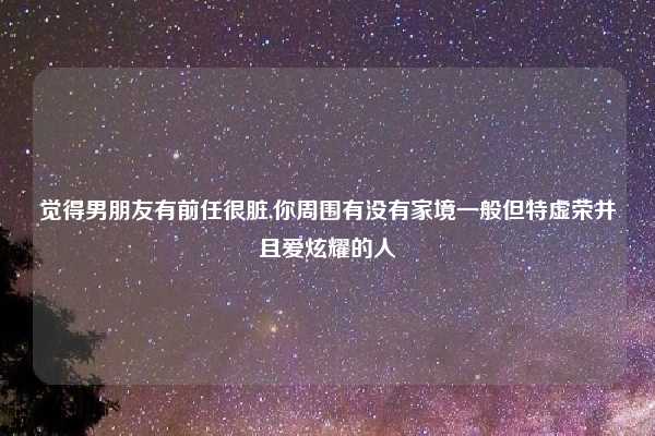 觉得男朋友有前任很脏,你周围有没有家境一般但特虚荣并且爱炫耀的人